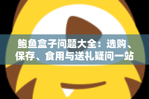 鲍鱼盒子问题大全：选购、保存、食用与送礼疑问一站式解答