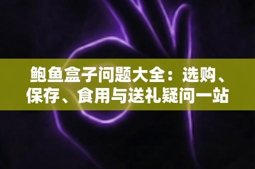 鲍鱼盒子问题大全：选购、保存、食用与送礼疑问一站式解答
