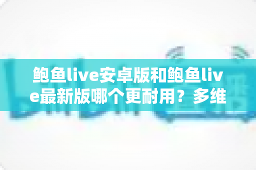 鲍鱼live安卓版和鲍鱼live最新版哪个更耐用？多维度深度对比与选购指南