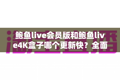 鲍鱼live会员版和鲍鱼live4K盒子哪个更新快？全面解析两大版本的更新频率与选择指南