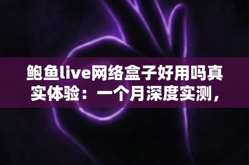 鲍鱼live网络盒子好用吗真实体验：一个月深度实测，优缺点与避坑指南全解析