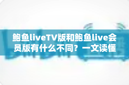 鲍鱼liveTV版和鲍鱼live会员版有什么不同?一文读懂两大版本的核心差异与选择指南 鲍鱼liveTV版和鲍鱼live会员版有什么不同?一文读懂两大版本的核心差异与选择指南