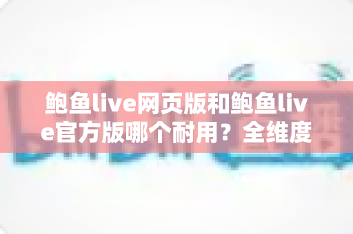 鲍鱼live网页版和鲍鱼live官方版哪个耐用?全维度对比分析与实用选择指南 鲍鱼live网页版和鲍鱼live官方版哪个耐用?全维度对比分析与实用选择指南