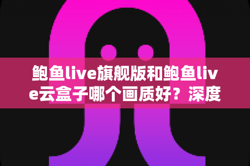 鲍鱼live旗舰版和鲍鱼live云盒子哪个画质好?深度对比画质差异,帮你一次选对不踩坑 鲍鱼live旗舰版和鲍鱼live云盒子哪个画质好?深度对比画质差异,帮你一次选对不踩坑