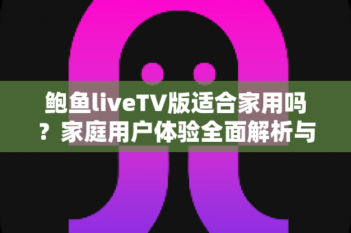 鲍鱼liveTV版适合家用吗？家庭用户体验全面解析与实用选择指南