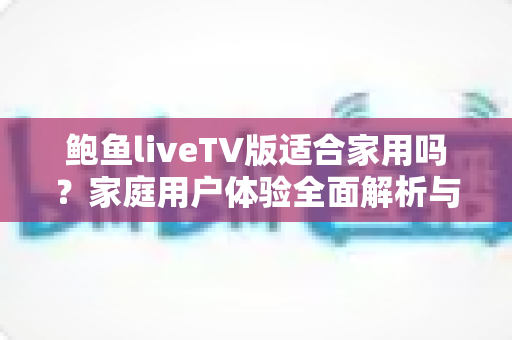 鲍鱼liveTV版适合家用吗？家庭用户体验全面解析与实用选择指南