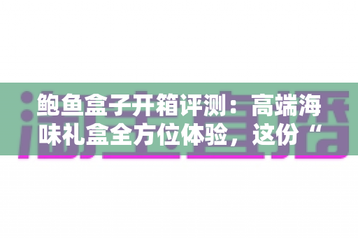 鲍鱼盒子开箱评测：高端海味礼盒全方位体验，这份“海洋奢侈”到底值不值得入手？