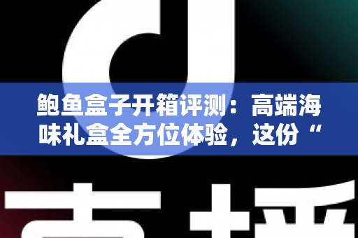 鲍鱼盒子开箱评测：高端海味礼盒全方位体验，这份“海洋奢侈”到底值不值得入手？