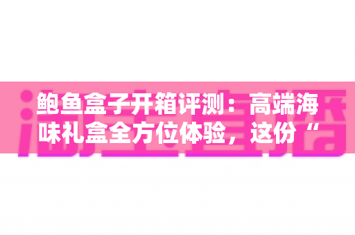 鲍鱼盒子开箱评测：高端海味礼盒全方位体验，这份“海洋奢侈”到底值不值得入手？