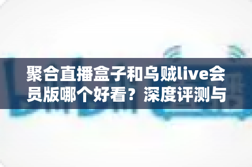 聚合直播盒子和乌贼live会员版哪个好看？深度评测与选购指南一次讲清