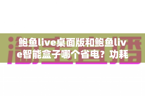 鲍鱼live桌面版和鲍鱼live智能盒子哪个省电?功耗深度对比与节能选购全指南 鲍鱼live桌面版和鲍鱼live智能盒子哪个省电?功耗深度对比与节能选购全指南