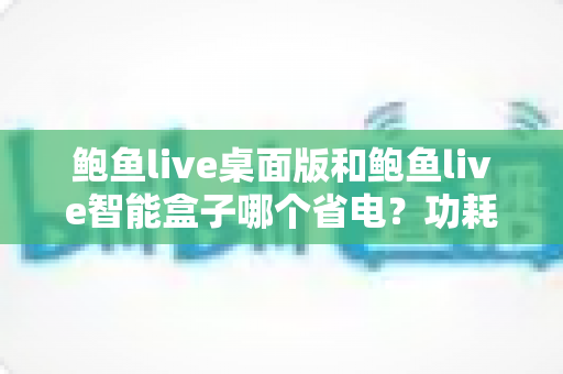 鲍鱼live桌面版和鲍鱼live智能盒子哪个省电?功耗深度对比与节能选购全指南 鲍鱼live桌面版和鲍鱼live智能盒子哪个省电?功耗深度对比与节能选购全指南