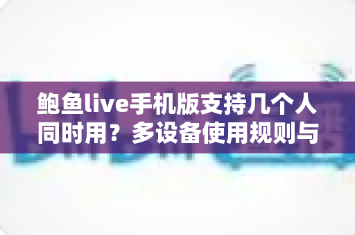 鲍鱼live手机版支持几个人同时用?多设备使用规则与实用指南全解析 鲍鱼live手机版支持几个人同时用?多设备使用规则与实用指南全解析