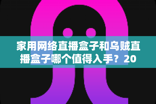 家用网络直播盒子和乌贼直播盒子哪个值得入手？2025年超全选购对比指南，看完不再纠结！