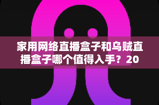 家用网络直播盒子和乌贼直播盒子哪个值得入手？2025年超全选购对比指南，看完不再纠结！