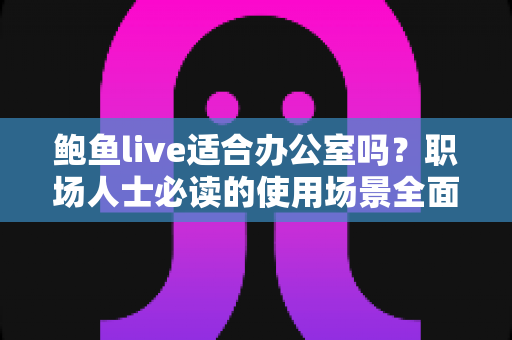鲍鱼live适合办公室吗?职场人士必读的使用场景全面解析与实用建议 鲍鱼live适合办公室吗?职场人士必读的使用场景全面解析与实用建议