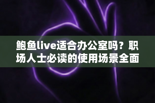 鲍鱼live适合办公室吗?职场人士必读的使用场景全面解析与实用建议 鲍鱼live适合办公室吗?职场人士必读的使用场景全面解析与实用建议