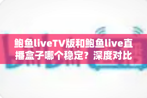 鲍鱼liveTV版和鲍鱼live直播盒子哪个稳定?深度对比分析与实用选购指南 鲍鱼liveTV版和鲍鱼live直播盒子哪个稳定?深度对比分析与实用选购指南