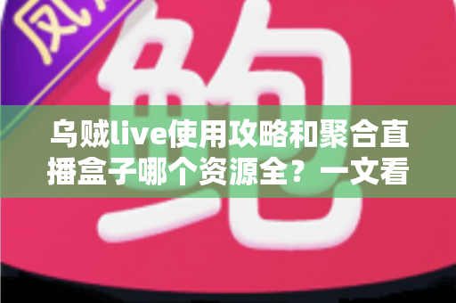 乌贼live使用攻略和聚合直播盒子哪个资源全?一文看懂直播软件选择与使用全指南 乌贼live使用攻略和聚合直播盒子哪个资源全?一文看懂直播软件选择与使用全指南