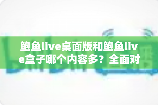 鲍鱼live桌面版和鲍鱼live盒子哪个内容多？全面对比解析，帮你选对版本不踩坑