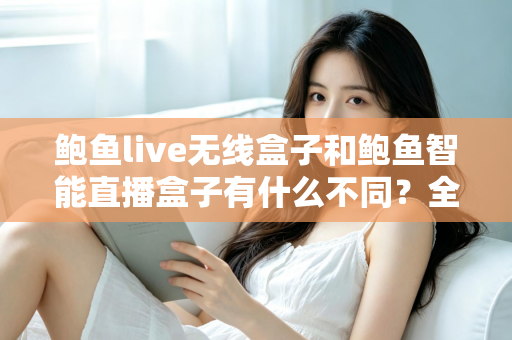 鲍鱼live无线盒子和鲍鱼智能直播盒子有什么不同？全面解析两款直播设备的核心差异与选购指南