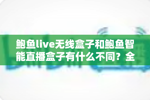 鲍鱼live无线盒子和鲍鱼智能直播盒子有什么不同？全面解析两款直播设备的核心差异与选购指南
