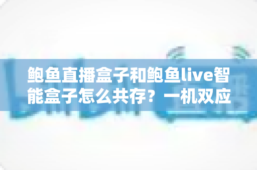 鲍鱼直播盒子和鲍鱼live智能盒子怎么共存?一机双应用的完整实用指南 鲍鱼直播盒子和鲍鱼live智能盒子怎么共存?一机双应用的完整实用指南