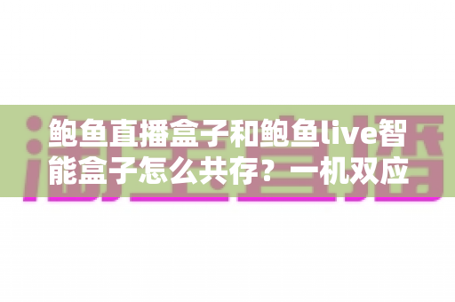 鲍鱼直播盒子和鲍鱼live智能盒子怎么共存?一机双应用的完整实用指南 鲍鱼直播盒子和鲍鱼live智能盒子怎么共存?一机双应用的完整实用指南