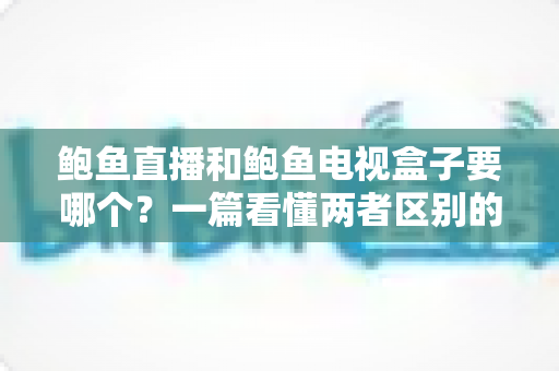 鲍鱼直播和鲍鱼电视盒子要哪个?一篇看懂两者区别的家庭娱乐选购指南 鲍鱼直播和鲍鱼电视盒子要哪个?一篇看懂两者区别的家庭娱乐选购指南