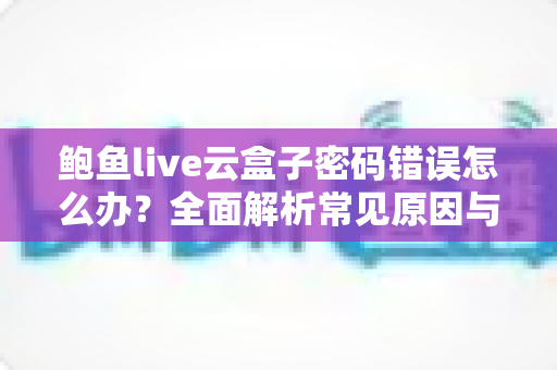 鲍鱼live云盒子密码错误怎么办?全面解析常见原因与实用解决方案指南 鲍鱼live云盒子密码错误怎么办?全面解析常见原因与实用解决方案指南