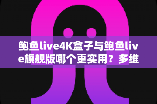 鲍鱼live4K盒子与鲍鱼live旗舰版哪个更实用？多维度深度对比帮你选对不选贵