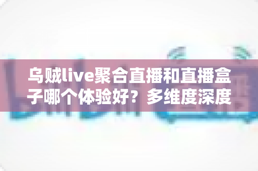 乌贼live聚合直播和直播盒子哪个体验好？多维度深度对比帮你找到最适合的观看方案