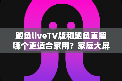 鲍鱼liveTV版和鲍鱼直播哪个更适合家用?家庭大屏观影与移动端直播体验全方位对比指南 鲍鱼liveTV版和鲍鱼直播哪个更适合家用?家庭大屏观影与移动端直播体验全方位对比指南