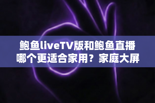 鲍鱼liveTV版和鲍鱼直播哪个更适合家用?家庭大屏观影与移动端直播体验全方位对比指南 鲍鱼liveTV版和鲍鱼直播哪个更适合家用?家庭大屏观影与移动端直播体验全方位对比指南
