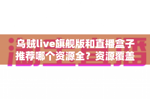乌贼live旗舰版和直播盒子推荐哪个资源全？资源覆盖、使用体验与选择建议全解析