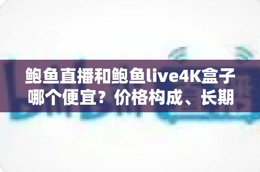 鲍鱼直播和鲍鱼live4K盒子哪个便宜？价格构成、长期成本与省钱选购全解析