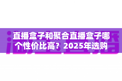 直播盒子和聚合直播盒子哪个性价比高？2025年选购全攻略，帮你省下每一分冤枉钱