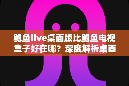 鲍鱼live桌面版比鲍鱼电视盒子好在哪？深度解析桌面版的核心优势与选择建议