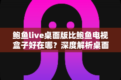 鲍鱼live桌面版比鲍鱼电视盒子好在哪？深度解析桌面版的核心优势与选择建议