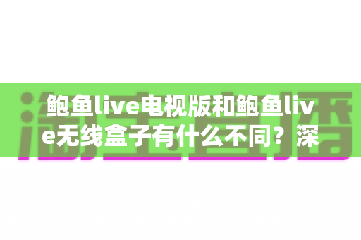 鲍鱼live电视版和鲍鱼live无线盒子有什么不同？深度解析两大版本核心差异，助你轻松选对家庭观影方案