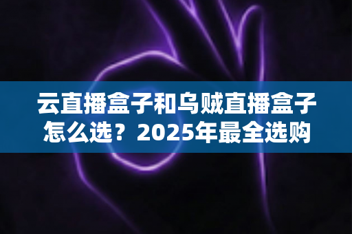 云直播盒子和乌贼直播盒子怎么选？2025年最全选购攻略帮你避坑