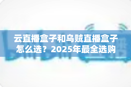 云直播盒子和乌贼直播盒子怎么选？2025年最全选购攻略帮你避坑