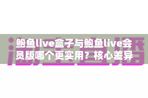 鲍鱼live盒子与鲍鱼live会员版哪个更实用？核心差异与选择建议全解析