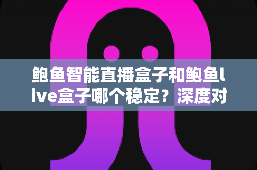 鲍鱼智能直播盒子和鲍鱼live盒子哪个稳定？深度对比测评与选购避坑指南
