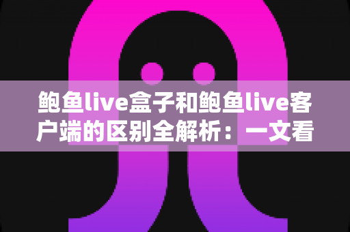 鲍鱼live盒子和鲍鱼live客户端的区别全解析：一文看懂到底该怎么选