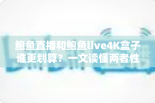 鲍鱼直播和鲍鱼live4K盒子谁更划算？一文读懂两者性价比差异与选购全攻略