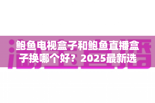 鲍鱼电视盒子和鲍鱼直播盒子换哪个好?2025最新选购指南与全面对比解析 鲍鱼电视盒子和鲍鱼直播盒子换哪个好?2025最新选购指南与全面对比解析