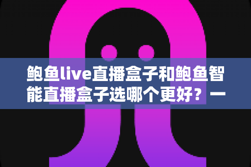 鲍鱼live直播盒子和鲍鱼智能直播盒子选哪个更好？一篇读懂两款热门直播盒子的深度对比与选购指南