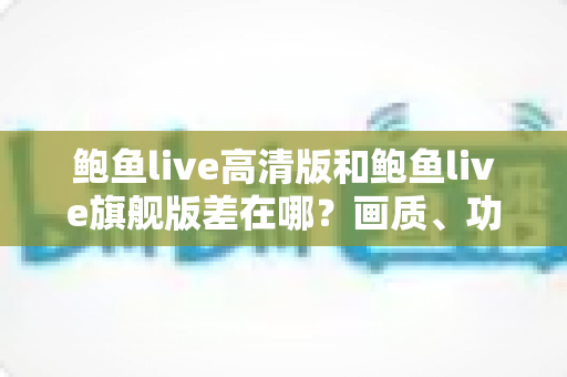 鲍鱼live高清版和鲍鱼live旗舰版差在哪?画质、功能、适配全维度对比,帮你一次选对版本 鲍鱼live高清版和鲍鱼live旗舰版差在哪?画质、功能、适配全维度对比,帮你一次选对版本