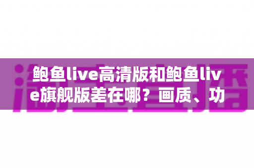 鲍鱼live高清版和鲍鱼live旗舰版差在哪?画质、功能、适配全维度对比,帮你一次选对版本 鲍鱼live高清版和鲍鱼live旗舰版差在哪?画质、功能、适配全维度对比,帮你一次选对版本